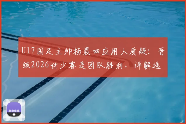 U17国足主帅杨晨回应用人质疑：晋级2026世少赛是团队胜利，详解选拔标准与未来挑战