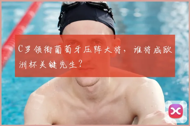 C罗领衔葡萄牙压阵大将,谁将成欧洲杯关键先生?