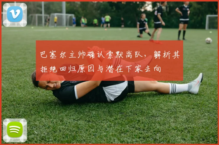 巴塞尔主帅确认索默离队，解析其拒绝回归原因与潜在下家去向