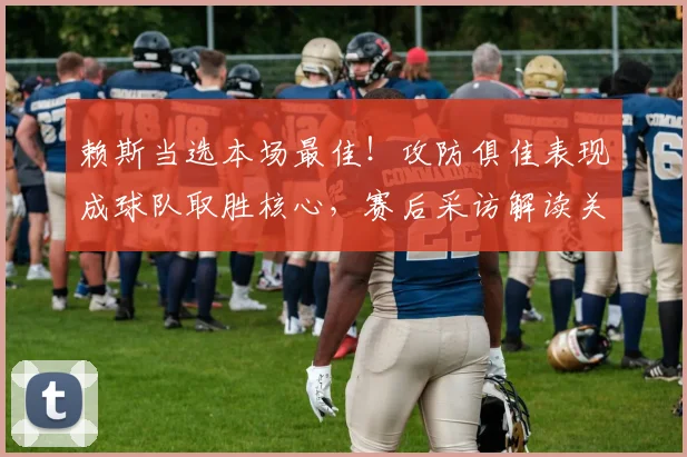 赖斯当选本场最佳！攻防俱佳表现成球队取胜核心，赛后采访解读关键作用