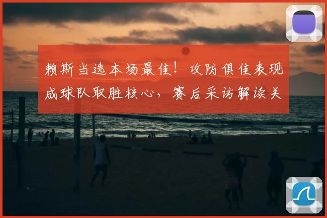 赖斯当选本场最佳！攻防俱佳表现成球队取胜核心，赛后采访解读关键作用