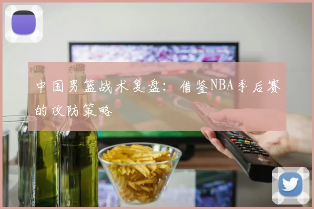 中国男篮战术复盘：借鉴NBA季后赛的攻防策略