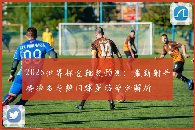 2026世界杯金靴奖预测：最新射手榜排名与热门球星赔率全解析