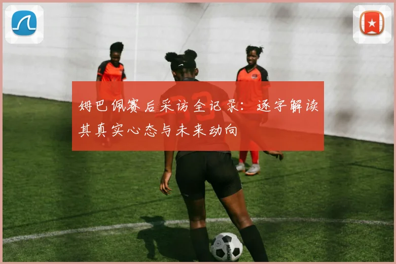 姆巴佩赛后采访全记录：逐字解读其真实心态与未来动向