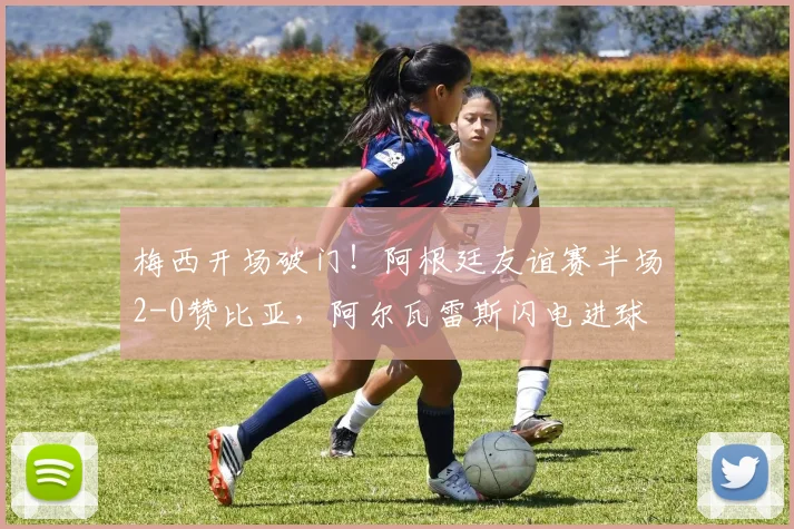 梅西开场破门！阿根廷友谊赛半场2-0赞比亚，阿尔瓦雷斯闪电进球