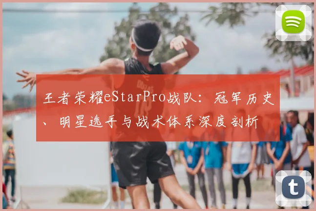王者荣耀eStarPro战队:冠军历史、明星选手与战术体系深度剖析