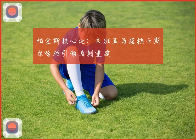 帕金斯核心论：文班亚马搭档卡斯尔哈珀引领马刺重建