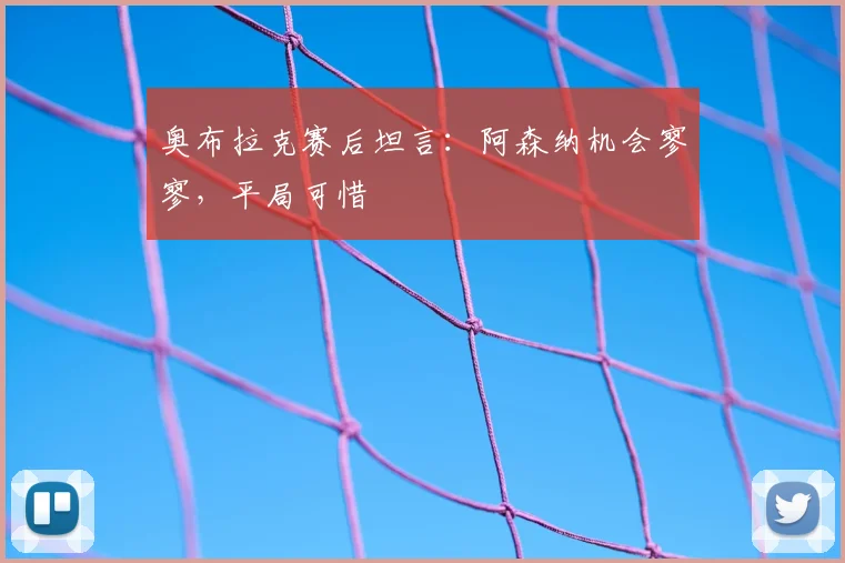 奥布拉克赛后坦言：阿森纳机会寥寥，平局可惜