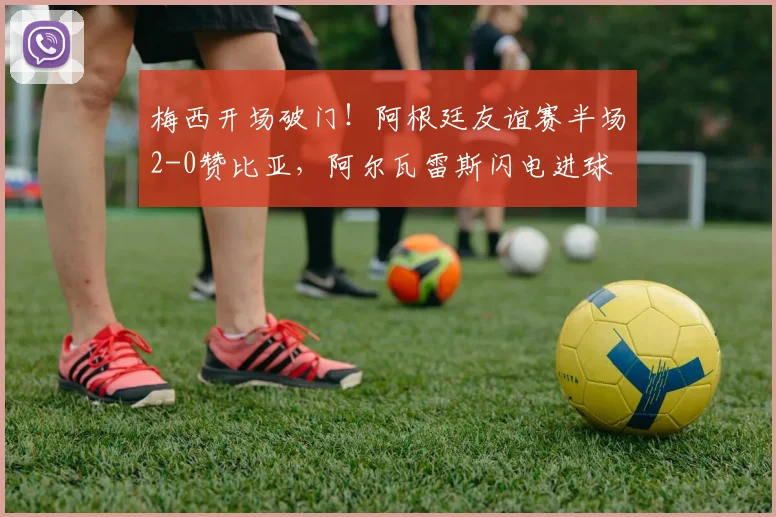 梅西开场破门！阿根廷友谊赛半场2-0赞比亚，阿尔瓦雷斯闪电进球