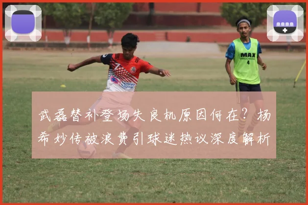 武磊替补登场失良机原因何在？杨希妙传被浪费引球迷热议深度解析