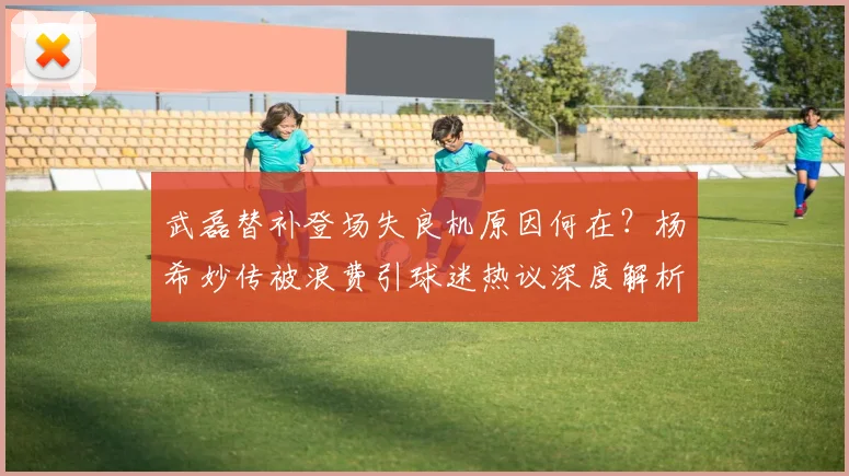 武磊替补登场失良机原因何在？杨希妙传被浪费引球迷热议深度解析