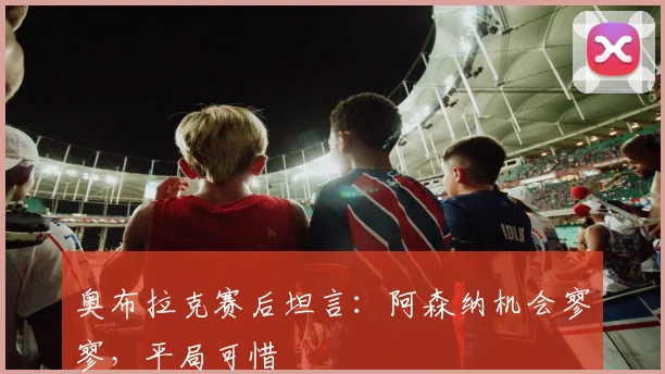 奥布拉克赛后坦言：阿森纳机会寥寥，平局可惜